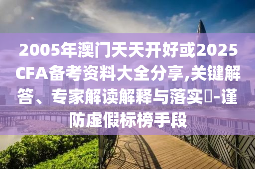 2005年澳門天天開好或2025CFA備考資料大全分享,關鍵解答、專家解讀解釋與落實?-謹防虛假標榜手段