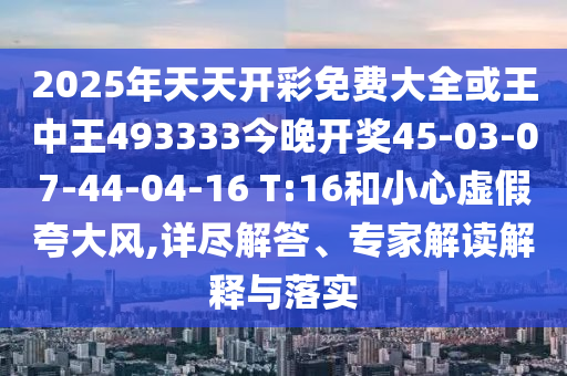 2025年天天開彩免費大全或王中王493333今晚開獎45-03-07-44-04-16 T:16和小心虛假夸大風,詳盡解答、專家解讀解釋與落實