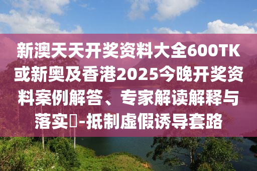 新澳天天開獎資料大全600TK或新奧及香港2025今晚開獎資料案例解答、專家解讀解釋與落實?-抵制虛假誘導套路