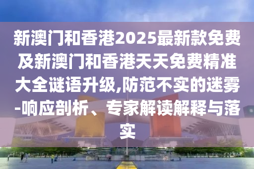 新澳門和香港2025最新款免費(fèi)及新澳門和香港天天免費(fèi)精準(zhǔn)大全謎語升級(jí),防范不實(shí)的迷霧-響應(yīng)剖析、專家解讀解釋與落實(shí)