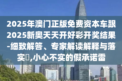 2025年澳門正版免費資本車跟2025新奧天天開好彩開獎結果-細致解答、專家解讀解釋與落實?,小心不實的假承諾雷