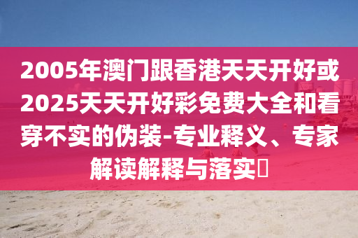 2005年澳門(mén)跟香港天天開(kāi)好或2025天天開(kāi)好彩免費(fèi)大全和看穿不實(shí)的偽裝-專(zhuān)業(yè)釋義、專(zhuān)家解讀解釋與落實(shí)?