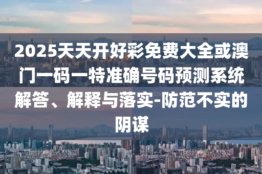 2025天天開(kāi)好彩免費(fèi)大全或澳門(mén)一碼一特準(zhǔn)確號(hào)碼預(yù)測(cè)系統(tǒng)解答、解釋與落實(shí)-防范不實(shí)的陰謀