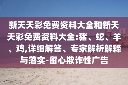 新天天彩免費(fèi)資料大全和新天天彩免費(fèi)資料大全:豬、蛇、羊、雞,詳細(xì)解答、專家解析解釋與落實(shí)-留心欺詐性廣告