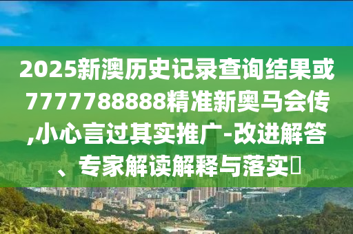 2025新澳歷史記錄查詢結(jié)果或7777788888精準(zhǔn)新奧馬會傳,小心言過其實推廣-改進(jìn)解答、專家解讀解釋與落實?