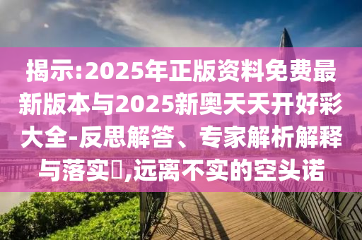 揭示:2025年正版資料免費(fèi)最新版本與2025新奧天天開(kāi)好彩大全-反思解答、專(zhuān)家解析解釋與落實(shí)?,遠(yuǎn)離不實(shí)的空頭諾