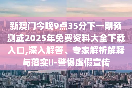 新澳門今晚9點35分下一期預測或2025年免費資料大全下載入口,深入解答、專家解析解釋與落實?-警惕虛假宣傳