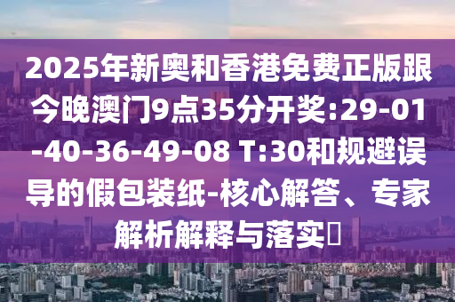 2025年新奧和香港免費(fèi)正版跟今晚澳門9點(diǎn)35分開獎(jiǎng):29-01-40-36-49-08 T:30和規(guī)避誤導(dǎo)的假包裝紙-核心解答、專家解析解釋與落實(shí)?