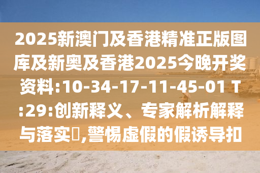 2025新澳門及香港精準(zhǔn)正版圖庫及新奧及香港2025今晚開獎資料:10-34-17-11-45-01 T:29:創(chuàng)新釋義、專家解析解釋與落實?,警惕虛假的假誘導(dǎo)扣