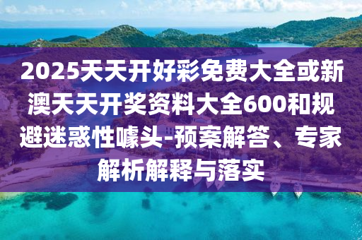 2025天天開好彩免費大全或新澳天天開獎資料大全600和規(guī)避迷惑性噱頭-預(yù)案解答、專家解析解釋與落實