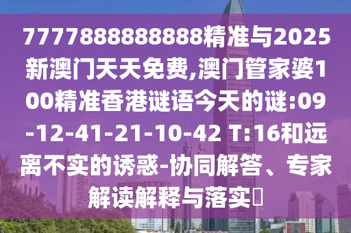 7777888888888精準與2025新澳門天天免費,澳門管家婆100精準香港謎語今天的謎:09-12-41-21-10-42 T:16和遠離不實的誘惑-協(xié)同解答、專家解讀解釋與落實?
