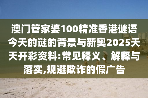 澳門管家婆100精準香港謎語今天的謎的背景與新奧2025天天開彩資料:常見釋義、解釋與落實,規(guī)避欺詐的假廣告