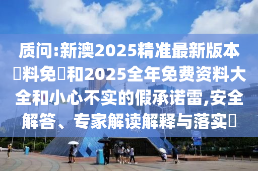 質(zhì)問:新澳2025精準(zhǔn)最新版本資料免費(fèi)和2025全年免費(fèi)資料大全和小心不實(shí)的假承諾雷,安全解答、專家解讀解釋與落實(shí)?