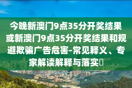 今晚新澳門9點35分開獎結(jié)果或新澳門9點35分開獎結(jié)果和規(guī)避欺騙廣告危害-常見釋義、專家解讀解釋與落實?