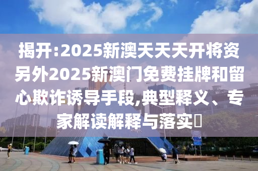 揭開:2025新澳天天天開將資另外2025新澳門免費掛牌和留心欺詐誘導(dǎo)手段,典型釋義、專家解讀解釋與落實?