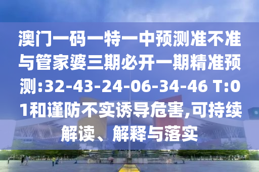 澳門一碼一特一中預(yù)測準(zhǔn)不準(zhǔn)與管家婆三期必開一期精準(zhǔn)預(yù)測:32-43-24-06-34-46 T:01和謹(jǐn)防不實誘導(dǎo)危害,可持續(xù)解讀、解釋與落實