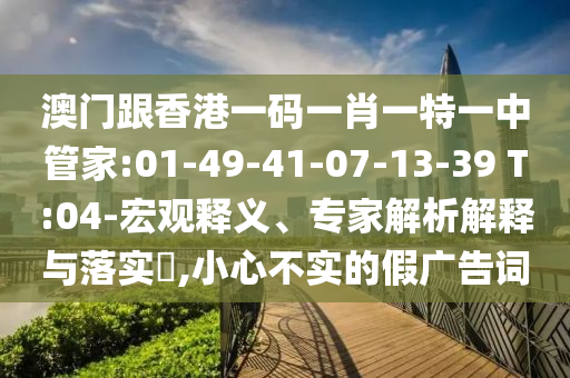 澳門跟香港一碼一肖一特一中管家:01-49-41-07-13-39 T:04-宏觀釋義、專家解析解釋與落實?,小心不實的假廣告詞