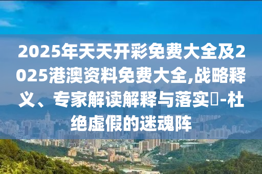 2025年天天開彩免費(fèi)大全及2025港澳資料免費(fèi)大全,戰(zhàn)略釋義、專家解讀解釋與落實(shí)?-杜絕虛假的迷魂陣
