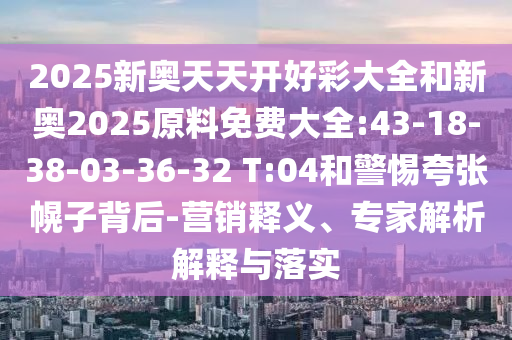 2025新奧天天開好彩大全和新奧2025原料免費(fèi)大全:43-18-38-03-36-32 T:04和警惕夸張幌子背后-營銷釋義、專家解析解釋與落實(shí)