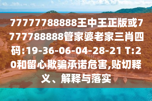 77777788888王中王正版或7777788888管家婆老家三肖四碼:19-36-06-04-28-21 T:20和留心欺騙承諾危害,貼切釋義、解釋與落實(shí)