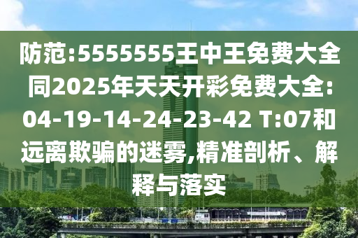 防范:5555555王中王免費(fèi)大全同2025年天天開(kāi)彩免費(fèi)大全:04-19-14-24-23-42 T:07和遠(yuǎn)離欺騙的迷霧,精準(zhǔn)剖析、解釋與落實(shí)