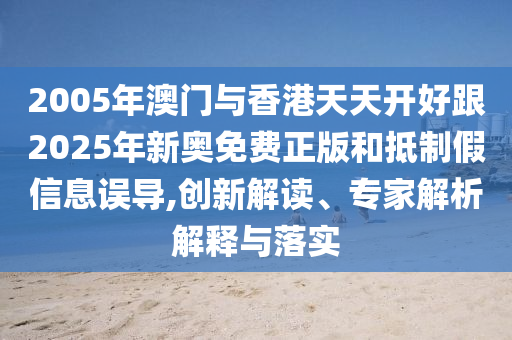2005年澳門與香港天天開好跟2025年新奧免費正版和抵制假信息誤導,創(chuàng)新解讀、專家解析解釋與落實