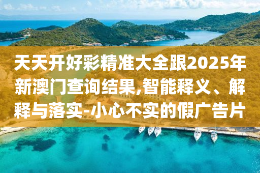 天天開好彩精準(zhǔn)大全跟2025年新澳門查詢結(jié)果,智能釋義、解釋與落實(shí)-小心不實(shí)的假廣告片
