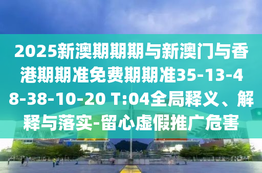 2025新澳期期期與新澳門與香港期期準(zhǔn)免費(fèi)期期準(zhǔn)35-13-48-38-10-20 T:04全局釋義、解釋與落實(shí)-留心虛假推廣危害