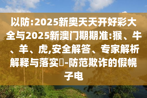 以防:2025新奧天天開好彩大全與2025新澳門期期準:猴、牛、羊、虎,安全解答、專家解析解釋與落實?-防范欺詐的假幌子電