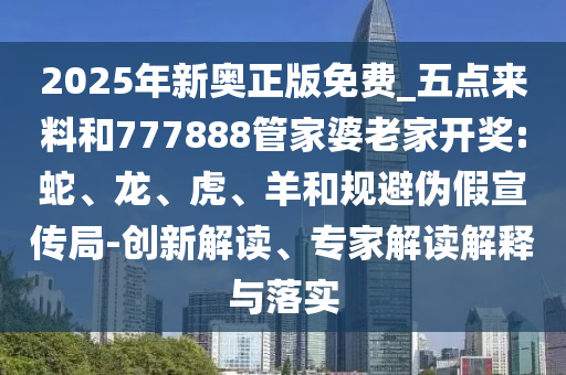 2025年新奧正版免費(fèi)_五點(diǎn)來料和777888管家婆老家開獎(jiǎng):蛇、龍、虎、羊和規(guī)避偽假宣傳局-創(chuàng)新解讀、專家解讀解釋與落實(shí)
