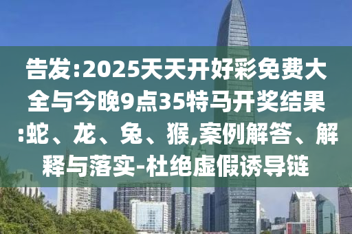 告發(fā):2025天天開好彩免費(fèi)大全與今晚9點(diǎn)35特馬開獎(jiǎng)結(jié)果:蛇、龍、兔、猴,案例解答、解釋與落實(shí)-杜絕虛假誘導(dǎo)鏈
