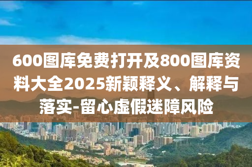 600圖庫免費(fèi)打開及800圖庫資料大全2025新穎釋義、解釋與落實-留心虛假迷障風(fēng)險