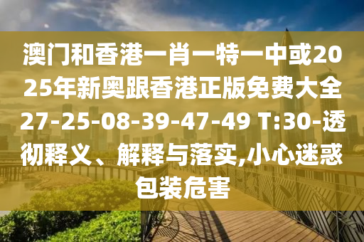 澳門和香港一肖一特一中或2025年新奧跟香港正版免費(fèi)大全27-25-08-39-47-49 T:30-透徹釋義、解釋與落實,小心迷惑包裝危害