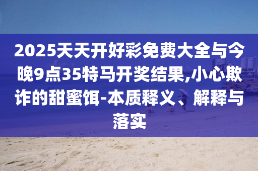 2025天天開好彩免費(fèi)大全與今晚9點(diǎn)35特馬開獎(jiǎng)結(jié)果,小心欺詐的甜蜜餌-本質(zhì)釋義、解釋與落實(shí)