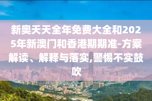 新奧天天全年免費大全和2025年新澳門和香港期期準-方案解讀、解釋與落實,警惕不實鼓吹