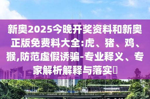 新奧2025今晚開獎(jiǎng)資料和新奧正版免費(fèi)料大全:虎、豬、雞、猴,防范虛假誘騙-專業(yè)釋義、專家解析解釋與落實(shí)?