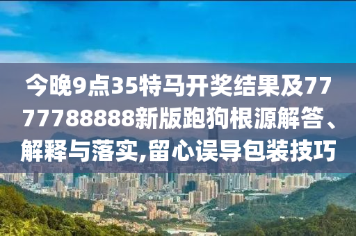 今晚9點(diǎn)35特馬開獎(jiǎng)結(jié)果及7777788888新版跑狗根源解答、解釋與落實(shí),留心誤導(dǎo)包裝技巧