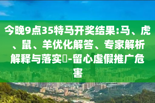 今晚9點(diǎn)35特馬開(kāi)獎(jiǎng)結(jié)果:馬、虎、鼠、羊優(yōu)化解答、專家解析解釋與落實(shí)?-留心虛假推廣危害