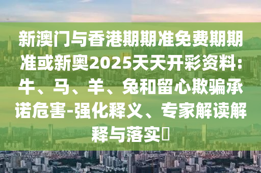 新澳門與香港期期準(zhǔn)免費(fèi)期期準(zhǔn)或新奧2025天天開彩資料:牛、馬、羊、兔和留心欺騙承諾危害-強(qiáng)化釋義、專家解讀解釋與落實?