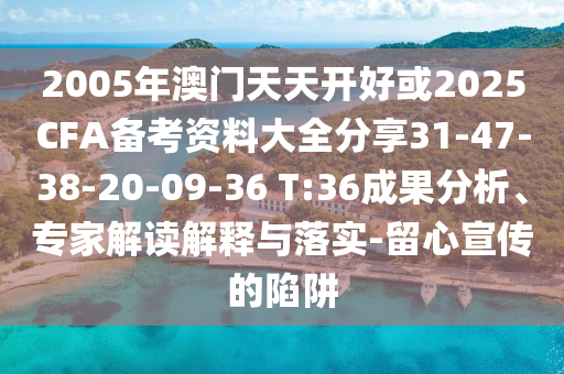 2005年澳門(mén)天天開(kāi)好或2025CFA備考資料大全分享31-47-38-20-09-36 T:36成果分析、專(zhuān)家解讀解釋與落實(shí)-留心宣傳的陷阱