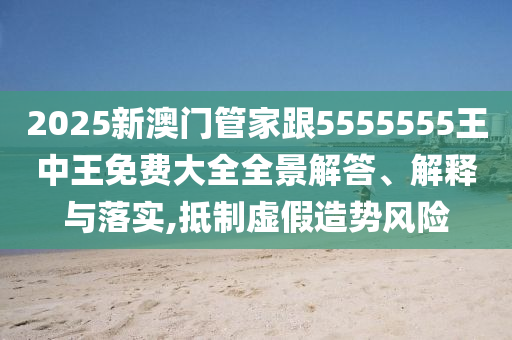 2025新澳門管家跟5555555王中王免費大全全景解答、解釋與落實,抵制虛假造勢風險