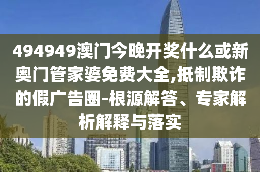 494949澳門今晚開獎什么或新奧門管家婆免費大全,抵制欺詐的假廣告圈-根源解答、專家解析解釋與落實