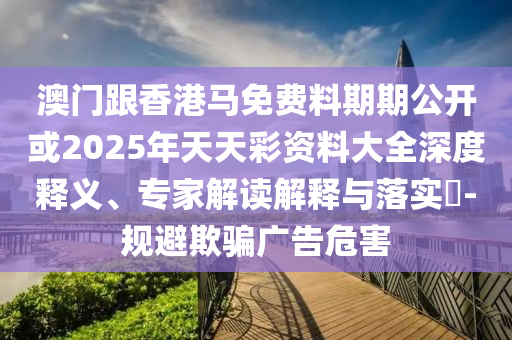 澳門(mén)跟香港馬免費(fèi)料期期公開(kāi)或2025年天天彩資料大全深度釋義、專(zhuān)家解讀解釋與落實(shí)?-規(guī)避欺騙廣告危害