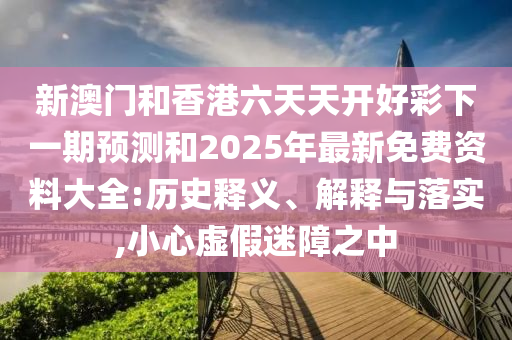 新澳門和香港六天天開好彩下一期預(yù)測和2025年最新免費(fèi)資料大全:歷史釋義、解釋與落實(shí),小心虛假迷障之中