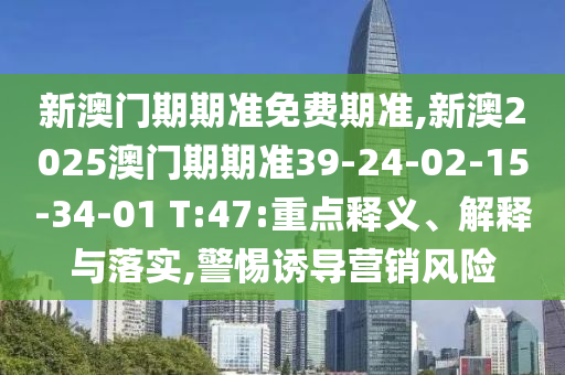 新澳門期期準(zhǔn)免費(fèi)期準(zhǔn),新澳2025澳門期期準(zhǔn)39-24-02-15-34-01 T:47:重點(diǎn)釋義、解釋與落實(shí),警惕誘導(dǎo)營銷風(fēng)險(xiǎn)