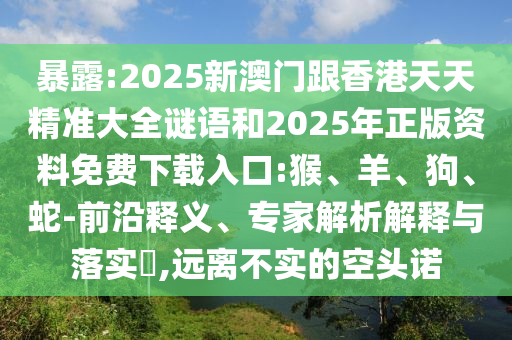 暴露:2025新澳門跟香港天天精準(zhǔn)大全謎語和2025年正版資料免費(fèi)下載入口:猴、羊、狗、蛇-前沿釋義、專家解析解釋與落實?,遠(yuǎn)離不實的空頭諾