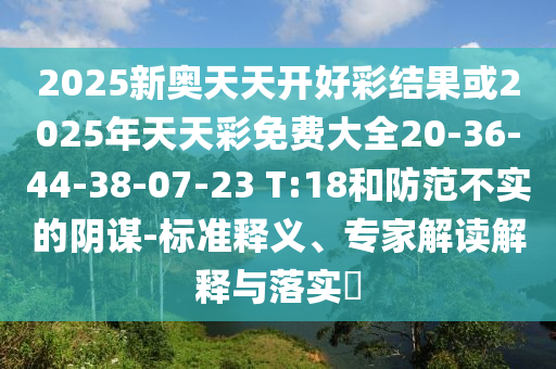 2025新奧天天開好彩結果或2025年天天彩免費大全20-36-44-38-07-23 T:18和防范不實的陰謀-標準釋義、專家解讀解釋與落實?