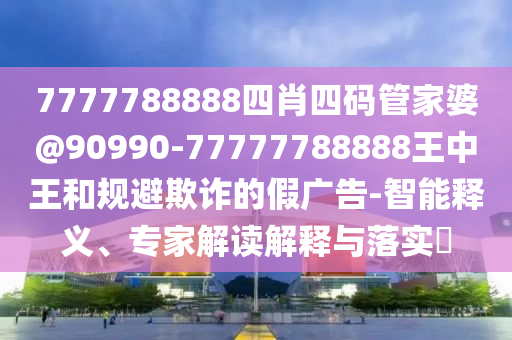 7777788888四肖四碼管家婆@90990-77777788888王中王和規(guī)避欺詐的假?gòu)V告-智能釋義、專家解讀解釋與落實(shí)?