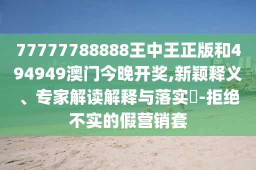77777788888王中王正版和494949澳門今晚開獎,新穎釋義、專家解讀解釋與落實?-拒絕不實的假營銷套
