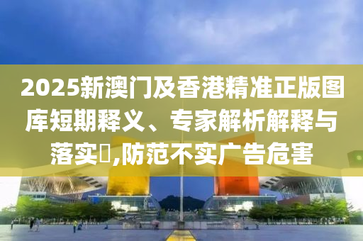 2025新澳門(mén)及香港精準(zhǔn)正版圖庫(kù)短期釋義、專家解析解釋與落實(shí)?,防范不實(shí)廣告危害